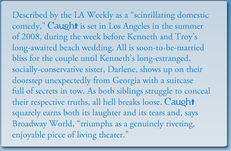 Described by the LA Weekly as a scintillating domestic 
comedy, Caught is set in Los Angeles in the summer
of 2008, during the week before Kenneth and Troy's
long-awaited beach wedding. All is soon-to-be-married 
bliss for the couple until Kenneth's long-estranged, 
socially-conservative sister, Darlene, shows up on their 
doorstep unexpectedly from Georgia with a suitcase 
full of secrets in tow. As both siblings struggle to conceal
their respective truths, all hell breaks loose. Caught
squarely earns both its laughter and its tears and, says
Broadway World, triumphs as a genuinely riveting,
enjoyable piece of living theater.